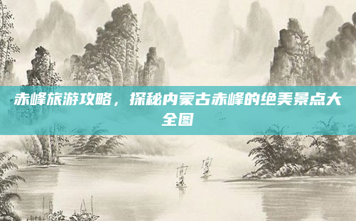 赤峰旅游攻略，探秘内蒙古赤峰的绝美景点大全图