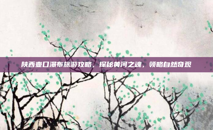 陕西壶口瀑布旅游攻略,探秘黄河之魂,领略自然奇观
