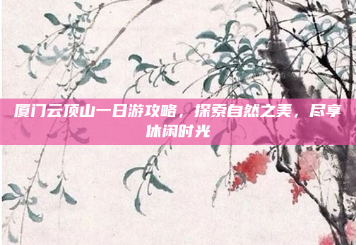 厦门云顶山一日游攻略，探索自然之美，尽享休闲时光