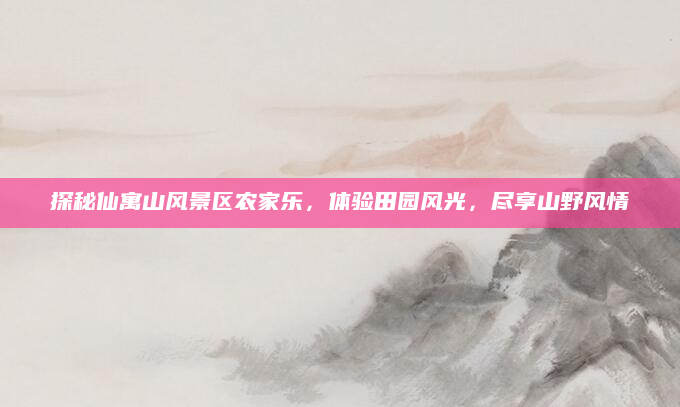 探秘仙寓山风景区农家乐,体验田园风光,尽享山野风情