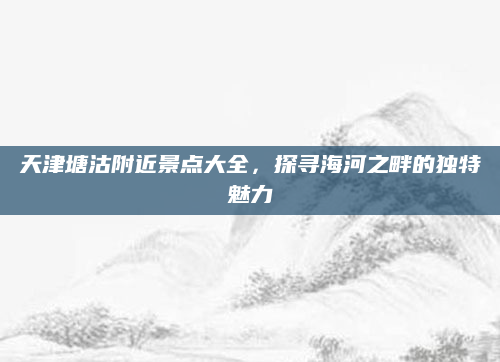 天津塘沽附近景点大全，探寻海河之畔的独特魅力