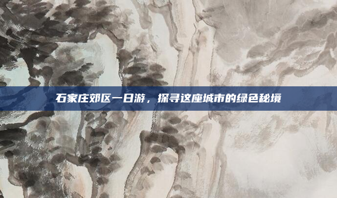 石家庄郊区一日游,探寻这座城市的绿色秘境
