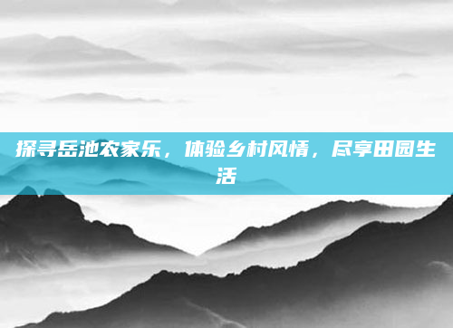 探寻岳池农家乐，体验乡村风情，尽享田园生活