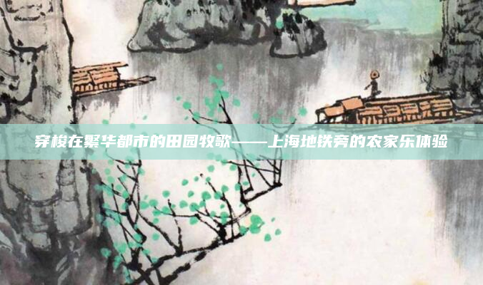 穿梭在繁华都市的田园牧歌——上海地铁旁的农家乐体验