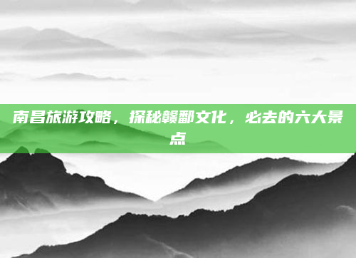 南昌旅游攻略,探秘赣鄱文化,必去的六大景点
