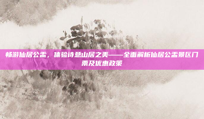 畅游仙居公盂，体验诗意山居之美——全面解析仙居公盂景区门票及优惠政策