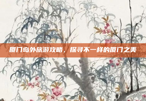 厦门岛外旅游攻略，探寻不一样的厦门之美
