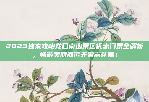 2023独家攻略龙口南山景区优惠门票全解析,畅游美丽海滨无需高花费!