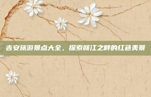 吉安旅游景点大全,探索赣江之畔的红色美景