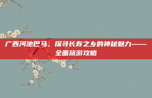 广西河池巴马,探寻长寿之乡的神秘魅力——全面旅游攻略