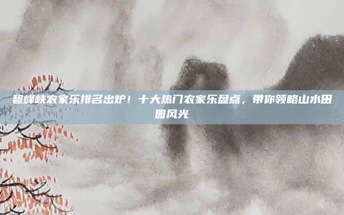 碧峰峡农家乐排名出炉!十大热门农家乐盘点,带你领略山水田园风光