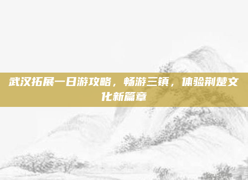武汉拓展一日游攻略,畅游三镇,体验荆楚文化新篇章
