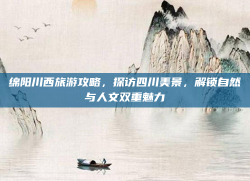绵阳川西旅游攻略,探访四川美景,解锁自然与人文双重魅力