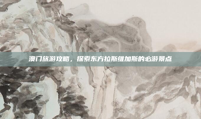 澳门旅游攻略，探索东方拉斯维加斯的必游景点