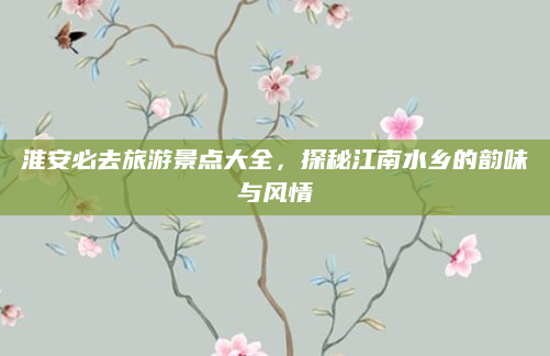 淮安必去旅游景点大全，探秘江南水乡的韵味与风情