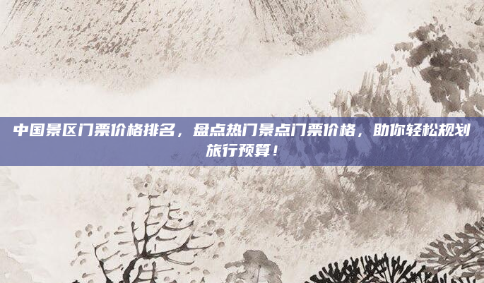 中国景区门票价格排名，盘点热门景点门票价格，助你轻松规划旅行预算！