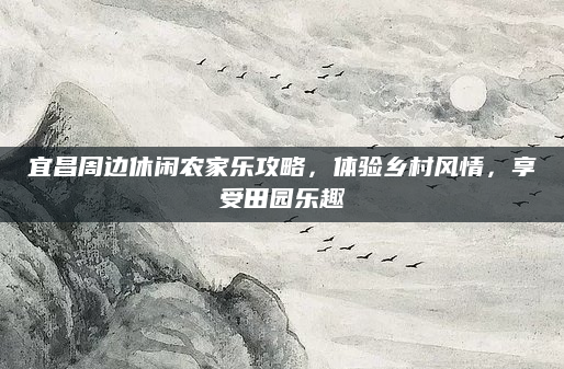 宜昌周边休闲农家乐攻略，体验乡村风情，享受田园乐趣