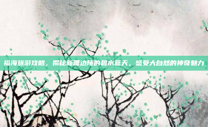 福海旅游攻略,揭秘新疆边陲的碧水蓝天,感受大自然的神奇魅力