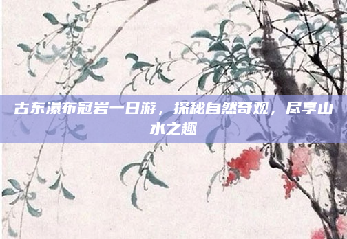 古东瀑布冠岩一日游，探秘自然奇观，尽享山水之趣