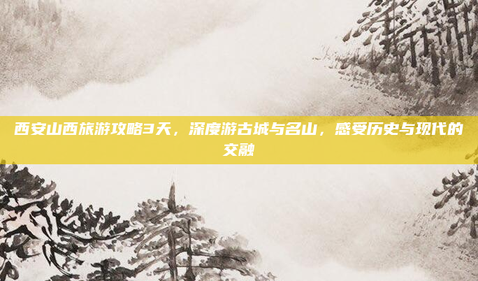 西安山西旅游攻略3天，深度游古城与名山，感受历史与现代的交融