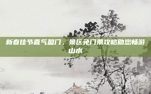 新春佳节喜气盈门，景区免门票攻略助您畅游山水