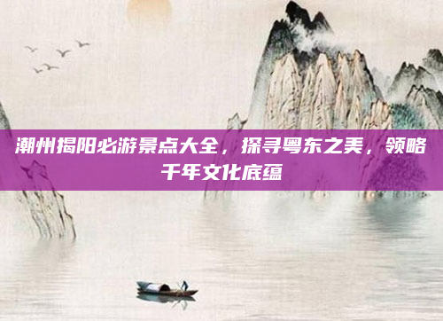 潮州揭阳必游景点大全,探寻粤东之美,领略千年文化底蕴