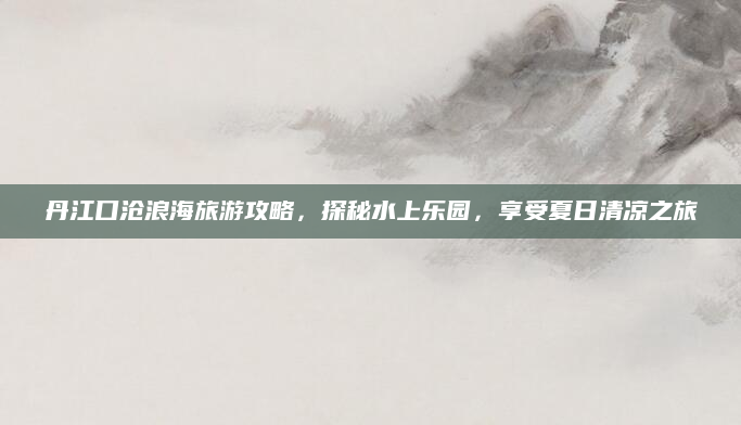 丹江口沧浪海旅游攻略,探秘水上乐园,享受夏日清凉之旅