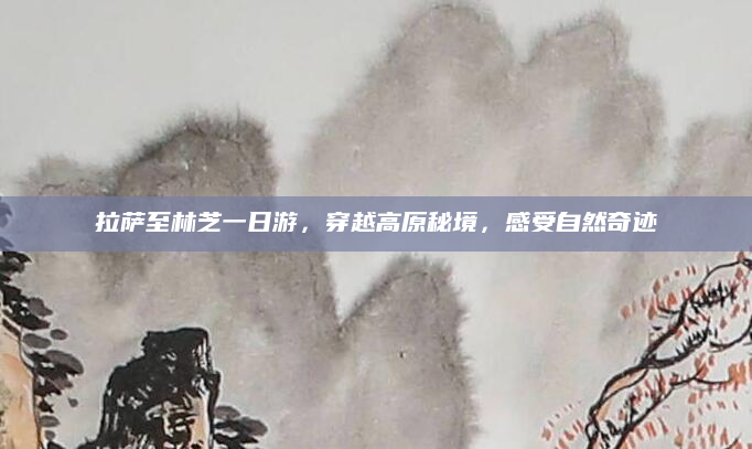 拉萨至林芝一日游,穿越高原秘境,感受自然奇迹