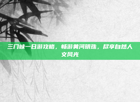 三门峡一日游攻略，畅游黄河明珠，尽享自然人文风光