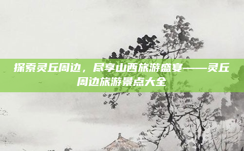 探索灵丘周边,尽享山西旅游盛宴——灵丘周边旅游景点大全