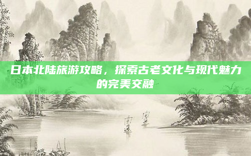 日本北陆旅游攻略，探索古老文化与现代魅力的完美交融