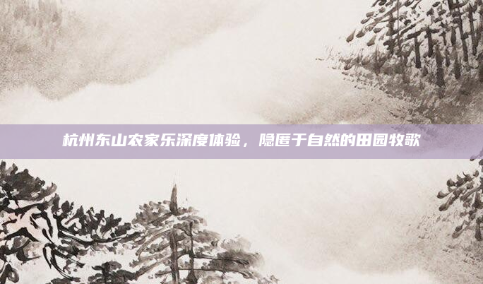 杭州东山农家乐深度体验，隐匿于自然的田园牧歌