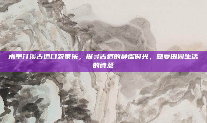 水墨汀溪古道口农家乐，探寻古道的静谧时光，感受田园生活的诗意