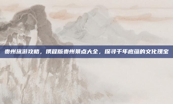 贵州旅游攻略，携程版贵州景点大全，探寻千年底蕴的文化瑰宝