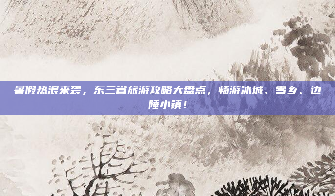 暑假热浪来袭，东三省旅游攻略大盘点，畅游冰城、雪乡、边陲小镇！