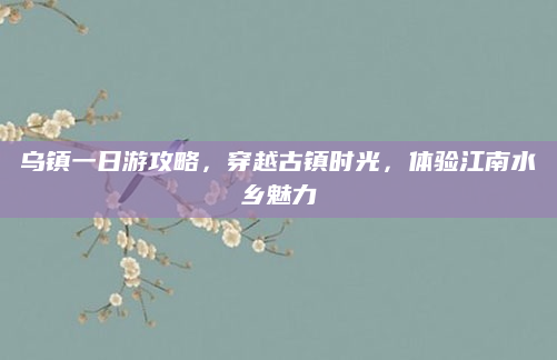 乌镇一日游攻略，穿越古镇时光，体验江南水乡魅力