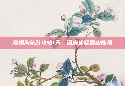 海螺沟旅游攻略1天,深度体验蜀山仙境