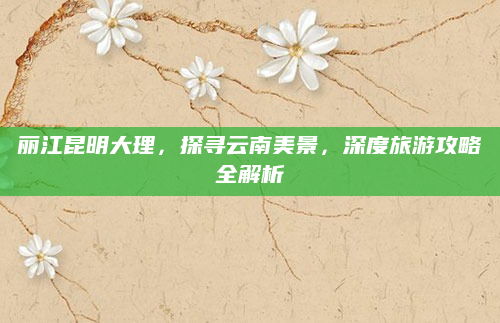 丽江昆明大理,探寻云南美景,深度旅游攻略全解析