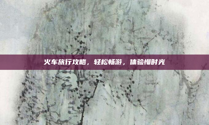 火车旅行攻略，轻松畅游，体验慢时光