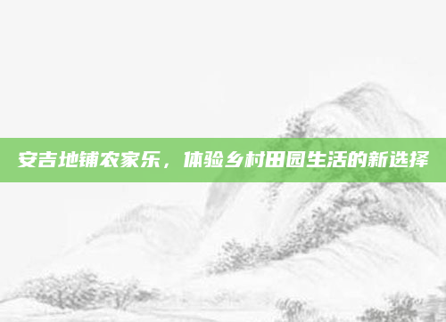 安吉地铺农家乐,体验乡村田园生活的新选择