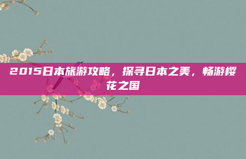 2015日本旅游攻略,探寻日本之美,畅游樱花之国
