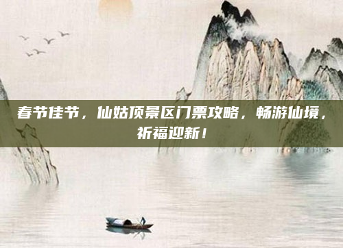 春节佳节，仙姑顶景区门票攻略，畅游仙境，祈福迎新！