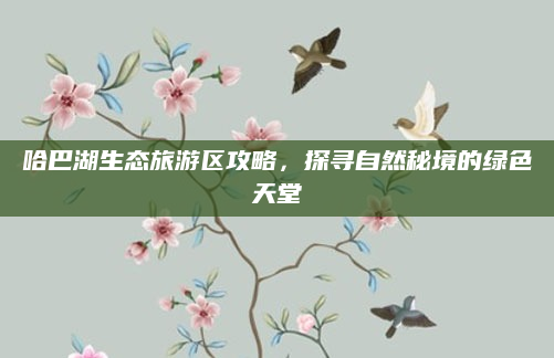 哈巴湖生态旅游区攻略,探寻自然秘境的绿色天堂