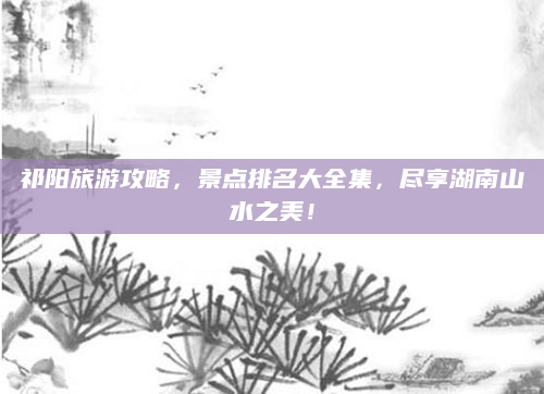 祁阳旅游攻略,景点排名大全集,尽享湖南山水之美!