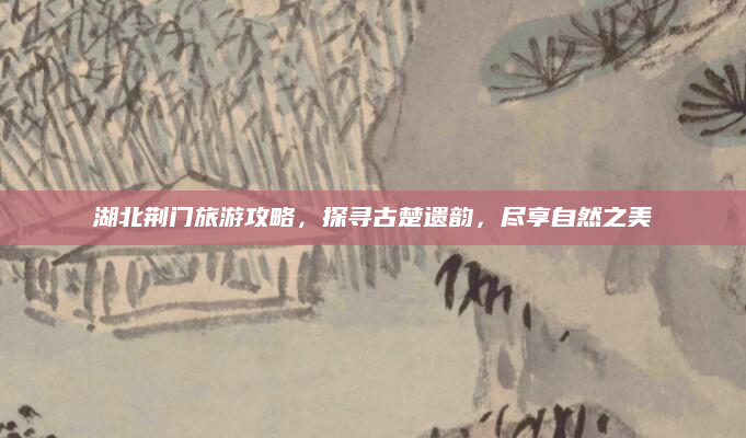 湖北荆门旅游攻略,探寻古楚遗韵,尽享自然之美