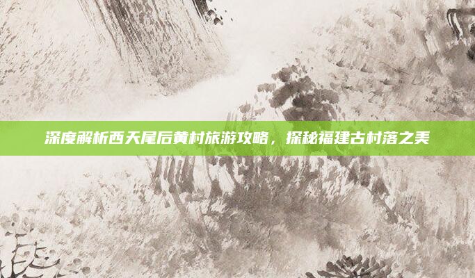 深度解析西天尾后黄村旅游攻略，探秘福建古村落之美