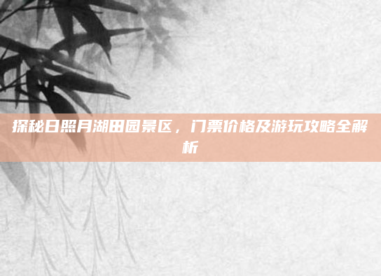探秘日照月湖田园景区,门票价格及游玩攻略全解析