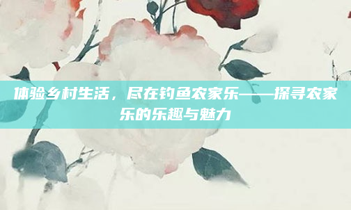 体验乡村生活,尽在钓鱼农家乐——探寻农家乐的乐趣与魅力