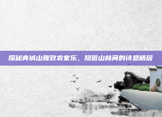 探秘青城山雅致农家乐,隐匿山林间的诗意栖居
