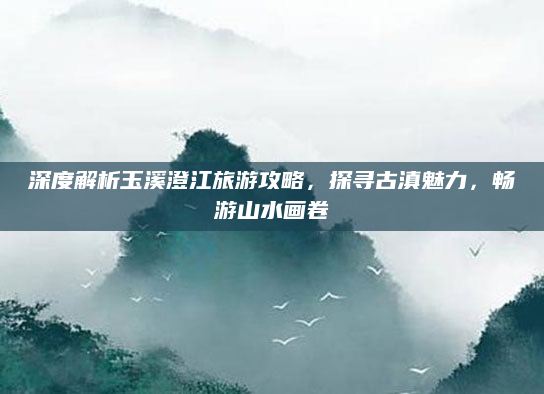 深度解析玉溪澄江旅游攻略,探寻古滇魅力,畅游山水画卷